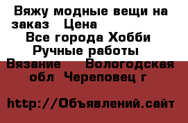 Вяжу модные вещи на заказ › Цена ­ 3000-10000 - Все города Хобби. Ручные работы » Вязание   . Вологодская обл.,Череповец г.